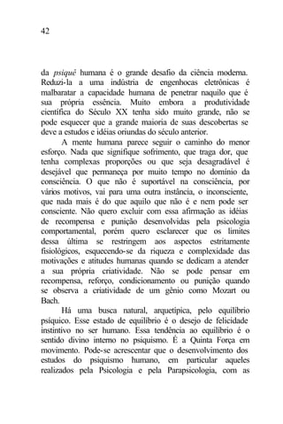 42
da psiquê humana é o grande desafio da ciência moderna.
Reduzi-la a uma indústria de engenhocas eletrônicas é
malbaratar a capacidade humana de penetrar naquilo que é
sua própria essência. Muito embora a produtividade
científica do Século XX tenha sido muito grande, não se
pode esquecer que a grande maioria de suas descobertas se
deve a estudos e idéias oriundas do século anterior.
A mente humana parece seguir o caminho do menor
esforço. Nada que signifique sofrimento, que traga dor, que
tenha complexas proporções ou que seja desagradável é
desejável que permaneça por muito tempo no domínio da
consciência. O que não é suportável na consciência, por
vários motivos, vai para uma outra instância, o inconsciente,
que nada mais é do que aquilo que não é e nem pode ser
consciente. Não quero excluir com essa afirmação as idéias
de recompensa e punição desenvolvidas pela psicologia
comportamental, porém quero esclarecer que os limites
dessa última se restringem aos aspectos estritamente
fisiológicos, esquecendo-se da riqueza e complexidade das
motivações e atitudes humanas quando se dedicam a atender
a sua própria criatividade. Não se pode pensar em
recompensa, reforço, condicionamento ou punição quando
se observa a criatividade de um gênio como Mozart ou
Bach.
Há uma busca natural, arquetípica, pelo equilíbrio
psíquico. Esse estado de equilíbrio é o desejo de felicidade
instintivo no ser humano. Essa tendência ao equilíbrio é o
sentido divino interno no psiquismo. É a Quinta Força em
movimento. Pode-se acrescentar que o desenvolvimento dos
estudos do psiquismo humano, em particular aqueles
realizados pela Psicologia e pela Parapsicologia, com as
 