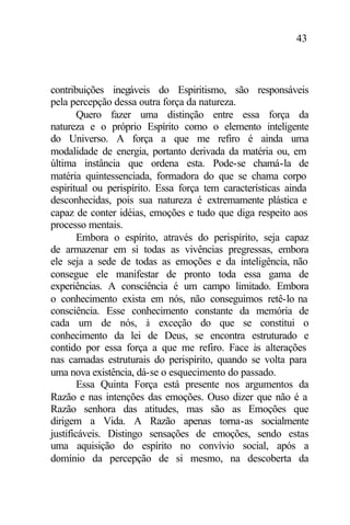 43
contribuições inegáveis do Espiritismo, são responsáveis
pela percepção dessa outra força da natureza.
Quero fazer uma distinção entre essa força da
natureza e o próprio Espírito como o elemento inteligente
do Universo. A força a que me refiro é ainda uma
modalidade de energia, portanto derivada da matéria ou, em
última instância que ordena esta. Pode-se chamá-la de
matéria quintessenciada, formadora do que se chama corpo
espiritual ou perispírito. Essa força tem características ainda
desconhecidas, pois sua natureza é extremamente plástica e
capaz de conter idéias, emoções e tudo que diga respeito aos
processo mentais.
Embora o espírito, através do perispírito, seja capaz
de armazenar em si todas as vivências pregressas, embora
ele seja a sede de todas as emoções e da inteligência, não
consegue ele manifestar de pronto toda essa gama de
experiências. A consciência é um campo limitado. Embora
o conhecimento exista em nós, não conseguimos retê-lo na
consciência. Esse conhecimento constante da memória de
cada um de nós, à exceção do que se constitui o
conhecimento da lei de Deus, se encontra estruturado e
contido por essa força a que me refiro. Face às alterações
nas camadas estruturais do perispírito, quando se volta para
uma nova existência, dá-se o esquecimento do passado.
Essa Quinta Força está presente nos argumentos da
Razão e nas intenções das emoções. Ouso dizer que não é a
Razão senhora das atitudes, mas são as Emoções que
dirigem a Vida. A Razão apenas torna-as socialmente
justificáveis. Distingo sensações de emoções, sendo estas
uma aquisição do espírito no convívio social, após a
domínio da percepção de si mesmo, na descoberta da
 