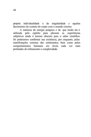 44
própria individualidade e da singularidade e aquelas
decorrentes do contato do corpo com o mundo externo.
A natureza da energia psíquica e de que modo ela é
utilizada pelo espírito para plasmar as experiências
subjetivas ainda é terreno obscuro para o saber científico.
Só poderemos confirmar sua existência, por enquanto, pelas
manifestações externas dos sentimentos, bem como pelos
comportamentos humanos em níveis cada vez mais
profundos de refinamento e complexidade.
 