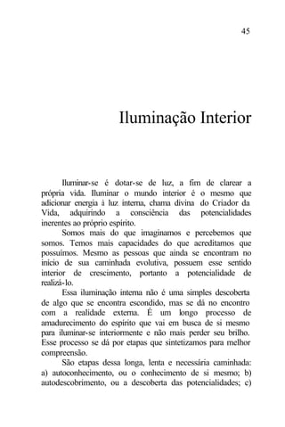 45
Iluminação Interior
Iluminar-se é dotar-se de luz, a fim de clarear a
própria vida. Iluminar o mundo interior é o mesmo que
adicionar energia à luz interna, chama divina do Criador da
Vida, adquirindo a consciência das potencialidades
inerentes ao próprio espírito.
Somos mais do que imaginamos e percebemos que
somos. Temos mais capacidades do que acreditamos que
possuímos. Mesmo as pessoas que ainda se encontram no
início de sua caminhada evolutiva, possuem esse sentido
interior de crescimento, portanto a potencialidade de
realizá-lo.
Essa iluminação interna não é uma simples descoberta
de algo que se encontra escondido, mas se dá no encontro
com a realidade externa. É um longo processo de
amadurecimento do espírito que vai em busca de si mesmo
para iluminar-se interiormente e não mais perder seu brilho.
Esse processo se dá por etapas que sintetizamos para melhor
compreensão.
São etapas dessa longa, lenta e necessária caminhada:
a) autoconhecimento, ou o conhecimento de si mesmo; b)
autodescobrimento, ou a descoberta das potencialidades; c)
 