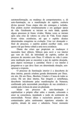 46
autotransformação, ou mudança de comportamentos; e, d)
auto-iluminação, ou a manifestação do espírito, essência
divina pessoal. Essas etapas não são estanques e isoladas.
Elas podem ocorrer simultaneamente e em qualquer época
da vida. Geralmente se iniciam na meia idade, quando
alguns processos já foram vividos. Muitas vezes se iniciam
após uma crise de valores ou crise de Vida. Essas etapas
levam várias existências, até que o espírito alcance
determinadas conquistas na evolução. Uma vez alcançado o
final do processo, o espírito poderá escolher onde, com
quem e de que forma voltará a uma nova existência.
Diante das crises que propiciam as mudanças é
necessário fazer silêncio. Silêncio para ouvir a voz interior
que vem do Self, da intimidade do espírito, senhor do
processo de encontro com Deus. O silêncio na vida é como
uma meditação para se encontrar a paz de espírito desejada,
para depois recomeçar a caminhar. Ouvir a voz interior é
perguntar-se o que deve fazer em determinada situação, sem
apressar a resposta.
O processo de iluminação interior é a descoberta do
deus interno, parcela criadora gerada diretamente por Deus,
em nós. Há um Deus, Absoluto, Criador e Causa de todas as
coisas. Há um deus interno, Sua imagem e semelhança,
descoberto inicialmente pelas manifestações da Natureza,
confirmado pela necessidade psicológica de sua existência e
sentido pela vivência do amor em plenitude.
Iniciar um processo de auto-iluminação é
espiritualizar o próprio olhar sobre o mundo, colocando o
amor na consciência, inundando a razão do sentimento de
amorosidade. Nossas idéias e raciocínios passam a ser
contaminados pelos sentimentos superiores oriundos do
espírito, dotado de amor e sabedoria. Nesse momento
 