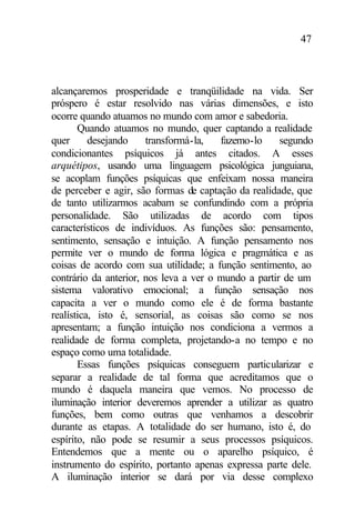 47
alcançaremos prosperidade e tranqüilidade na vida. Ser
próspero é estar resolvido nas várias dimensões, e isto
ocorre quando atuamos no mundo com amor e sabedoria.
Quando atuamos no mundo, quer captando a realidade
quer desejando transformá-la, fazemo-lo segundo
condicionantes psíquicos já antes citados. A esses
arquétipos, usando uma linguagem psicológica junguiana,
se acoplam funções psíquicas que enfeixam nossa maneira
de perceber e agir, são formas de captação da realidade, que
de tanto utilizarmos acabam se confundindo com a própria
personalidade. São utilizadas de acordo com tipos
característicos de indivíduos. As funções são: pensamento,
sentimento, sensação e intuição. A função pensamento nos
permite ver o mundo de forma lógica e pragmática e as
coisas de acordo com sua utilidade; a função sentimento, ao
contrário da anterior, nos leva a ver o mundo a partir de um
sistema valorativo emocional; a função sensação nos
capacita a ver o mundo como ele é de forma bastante
realística, isto é, sensorial, as coisas são como se nos
apresentam; a função intuição nos condiciona a vermos a
realidade de forma completa, projetando-a no tempo e no
espaço como uma totalidade.
Essas funções psíquicas conseguem particularizar e
separar a realidade de tal forma que acreditamos que o
mundo é daquela maneira que vemos. No processo de
iluminação interior deveremos aprender a utilizar as quatro
funções, bem como outras que venhamos a descobrir
durante as etapas. A totalidade do ser humano, isto é, do
espírito, não pode se resumir a seus processos psíquicos.
Entendemos que a mente ou o aparelho psíquico, é
instrumento do espírito, portanto apenas expressa parte dele.
A iluminação interior se dará por via desse complexo
 