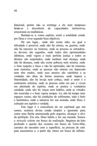 48
funcional, porém não se restringe a ele nem tampouco
limita-se à descoberta de capacidades intelectivas,
emocionais ou mediúnicas.
Iluminar-se é, como espírito, sentir a totalidade criada
por Deus e viver segundo Seus objetivos.
Há um lugar... onde não existe ódio, no qual a
felicidade é possível, onde não há crimes, ou guerras, onde
não há rancores ou tristezas, onde as pessoas se entendem,
os deveres são seguidos, onde todos têm oportunidades
idênticas, onde vigora a mais perfeita justiça e todos os
direitos são respeitados, onde nenhum mal alcança, onde
não há doenças, onde não existe pobreza nem miséria, onde
o forte respeita o fraco e não há oprimidos, não há minorias
nem maiorias, onde as pessoas não entram em depressão
nem têm medos, onde seus anseios são satisfeitos e as
verdades são ditas de forma amorosa, onde impera a
fraternidade, não há inveja nem cobiça, onde o amor é o
sentimento máximo, onde as pessoas estão em paz e vivem
em plenitude de espírito, onde se pratica a verdadeira
caridade, onde não há traças nem ladrões, onde as virtudes
são exercidas e o bem vigora sempre. Lá, não há tempo nem
espaços vazios, não há condições de sofrimento, tudo é belo
e harmônico, onde a natureza fez sua morada, onde Deus é
cultuado em espírito e verdade.
Este lugar é a consciência do ser espiritual que nós
somos, essência divina criada simples e ignorante para,
como uma flecha arremessada pelo arqueiro, alcançar o alvo
da perfeição. Em nós, Deus habita e fez sua morada. Somos
a mônada celeste em busca de realização. Surgimos do leito
profundo e quente dos oceanos em busca da Terra-Mãe,
carentes do encontro com a superfície, na procura do solo
para ancorarmos e, a partir daí, irmos em busca do infinito.
 