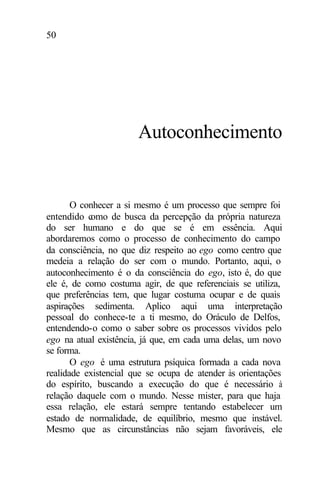 50
Autoconhecimento
O conhecer a si mesmo é um processo que sempre foi
entendido como de busca da percepção da própria natureza
do ser humano e do que se é em essência. Aqui
abordaremos como o processo de conhecimento do campo
da consciência, no que diz respeito ao ego como centro que
medeia a relação do ser com o mundo. Portanto, aqui, o
autoconhecimento é o da consciência do ego, isto é, do que
ele é, de como costuma agir, de que referenciais se utiliza,
que preferências tem, que lugar costuma ocupar e de quais
aspirações sedimenta. Aplico aqui uma interpretação
pessoal do conhece-te a ti mesmo, do Oráculo de Delfos,
entendendo-o como o saber sobre os processos vividos pelo
ego na atual existência, já que, em cada uma delas, um novo
se forma.
O ego é uma estrutura psíquica formada a cada nova
realidade existencial que se ocupa de atender às orientações
do espírito, buscando a execução do que é necessário à
relação daquele com o mundo. Nesse mister, para que haja
essa relação, ele estará sempre tentando estabelecer um
estado de normalidade, de equilíbrio, mesmo que instável.
Mesmo que as circunstâncias não sejam favoráveis, ele
 