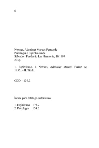 6
Novaes, Adenáuer Marcos Ferraz de
Psicologia e Espiritualidade
Salvador: Fundação Lar Harmonia, 10/1999
205p.
1. Espiritismo. I. Novaes, Adenáuer Marcos Ferraz de,
1955. – II. Título.
CDD – 139.9
Índice para catálogo sistemático:
1. Espiritismo 139.9
2. Psicologia 154.6
 