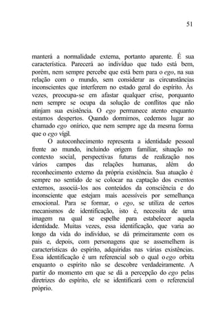 51
manterá a normalidade externa, portanto aparente. É sua
característica. Parecerá ao indivíduo que tudo está bem,
porém, nem sempre percebe que está bem para o ego, na sua
relação com o mundo, sem considerar as circunstâncias
inconscientes que interferem no estado geral do espírito. Às
vezes, preocupa-se em afastar qualquer crise, porquanto
nem sempre se ocupa da solução de conflitos que não
atinjam sua existência. O ego permanece atento enquanto
estamos despertos. Quando dormimos, cedemos lugar ao
chamado ego onírico, que nem sempre age da mesma forma
que o ego vígil.
O autoconhecimento representa a identidade pessoal
frente ao mundo, incluindo origem familiar, situação no
contexto social, perspectivas futuras de realização nos
vários campos das relações humanas, além do
reconhecimento externo da própria existência. Sua atuação é
sempre no sentido de se colocar na captação dos eventos
externos, associá-los aos conteúdos da consciência e do
inconsciente que estejam mais acessíveis por semelhança
emocional. Para se formar, o ego, se utiliza de certos
mecanismos de identificação, isto é, necessita de uma
imagem na qual se espelhe para estabelecer aquela
identidade. Muitas vezes, essa identificação, que varia ao
longo da vida do indivíduo, se dá primeiramente com os
pais e, depois, com personagens que se assemelhem às
características do espírito, adquiridas nas várias existências.
Essa identificação é um referencial sob o qual oego orbita
enquanto o espírito não se descobre verdadeiramente. A
partir do momento em que se dá a percepção do ego pelas
diretrizes do espírito, ele se identificará com o referencial
próprio.
 