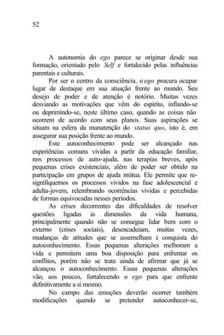 52
A autonomia do ego parece se originar desde sua
formação, orientado pelo Self e fortalecido pelas influências
parentais e culturais.
Por ser o centro da consciência, o ego procura ocupar
lugar de destaque em sua atuação frente ao mundo. Seu
desejo de poder e de atenção é notório. Muitas vezes
desviando as motivações que vêm do espírito, inflando-se
ou deprimindo-se, neste último caso, quando as coisas não
ocorrem de acordo com seus planos. Suas aspirações se
situam na esfera da manutenção do status quo, isto é, em
assegurar sua posição frente ao mundo.
Este autoconhecimento pode ser alcançado nas
experiências comuns vividas a partir da educação familiar,
nos processos de auto-ajuda, nas terapias breves, após
pequenas crises existenciais, além de poder ser obtido na
participação em grupos de ajuda mútua. Ele permite que re-
signifiquemos os processos vividos na fase adolescencial e
adulta-jovem, relembrando ocorrências vividas e percebidas
de formas equivocadas nesses períodos.
As crises decorrentes das dificuldades de resolver
questões ligadas às dimensões da vida humana,
principalmente quando não se consegue lidar bem com o
externo (crises sociais), desencadeiam, muitas vezes,
mudanças de atitudes que se assemelham à conquista do
autoconhecimento. Essas pequenas alterações melhoram a
vida e permitem uma boa disposição para enfrentar os
conflitos, porém não se trata ainda de afirmar que já se
alcançou o autoconhecimento. Essas pequenas alterações
vão, aos poucos, fortalecendo o ego para que enfrente
definitivamente a si mesmo.
No campo das emoções deverão ocorrer também
modificações quando se pretender autoconhecer-se,
 