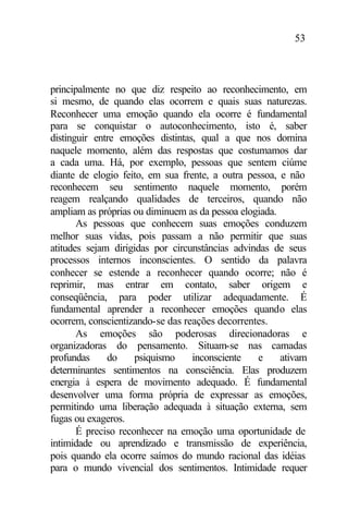 53
principalmente no que diz respeito ao reconhecimento, em
si mesmo, de quando elas ocorrem e quais suas naturezas.
Reconhecer uma emoção quando ela ocorre é fundamental
para se conquistar o autoconhecimento, isto é, saber
distinguir entre emoções distintas, qual a que nos domina
naquele momento, além das respostas que costumamos dar
a cada uma. Há, por exemplo, pessoas que sentem ciúme
diante de elogio feito, em sua frente, a outra pessoa, e não
reconhecem seu sentimento naquele momento, porém
reagem realçando qualidades de terceiros, quando não
ampliam as próprias ou diminuem as da pessoa elogiada.
As pessoas que conhecem suas emoções conduzem
melhor suas vidas, pois passam a não permitir que suas
atitudes sejam dirigidas por circunstâncias advindas de seus
processos internos inconscientes. O sentido da palavra
conhecer se estende a reconhecer quando ocorre; não é
reprimir, mas entrar em contato, saber origem e
conseqüência, para poder utilizar adequadamente. É
fundamental aprender a reconhecer emoções quando elas
ocorrem, conscientizando-se das reações decorrentes.
As emoções são poderosas direcionadoras e
organizadoras do pensamento. Situam-se nas camadas
profundas do psiquismo inconsciente e ativam
determinantes sentimentos na consciência. Elas produzem
energia à espera de movimento adequado. É fundamental
desenvolver uma forma própria de expressar as emoções,
permitindo uma liberação adequada à situação externa, sem
fugas ou exageros.
É preciso reconhecer na emoção uma oportunidade de
intimidade ou aprendizado e transmissão de experiência,
pois quando ela ocorre saímos do mundo racional das idéias
para o mundo vivencial dos sentimentos. Intimidade requer
 