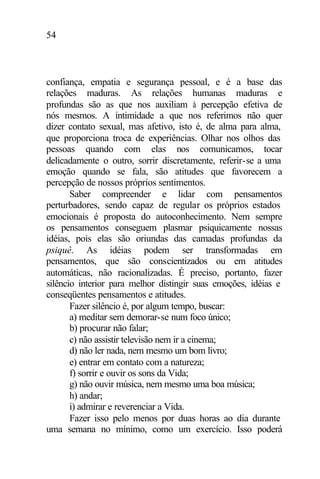 54
confiança, empatia e segurança pessoal, e é a base das
relações maduras. As relações humanas maduras e
profundas são as que nos auxiliam à percepção efetiva de
nós mesmos. A intimidade a que nos referimos não quer
dizer contato sexual, mas afetivo, isto é, de alma para alma,
que proporciona troca de experiências. Olhar nos olhos das
pessoas quando com elas nos comunicamos, tocar
delicadamente o outro, sorrir discretamente, referir-se a uma
emoção quando se fala, são atitudes que favorecem a
percepção de nossos próprios sentimentos.
Saber compreender e lidar com pensamentos
perturbadores, sendo capaz de regular os próprios estados
emocionais é proposta do autoconhecimento. Nem sempre
os pensamentos conseguem plasmar psiquicamente nossas
idéias, pois elas são oriundas das camadas profundas da
psiquê. As idéias podem ser transformadas em
pensamentos, que são conscientizados ou em atitudes
automáticas, não racionalizadas. É preciso, portanto, fazer
silêncio interior para melhor distingir suas emoções, idéias e
conseqüentes pensamentos e atitudes.
Fazer silêncio é, por algum tempo, buscar:
a) meditar sem demorar-se num foco único;
b) procurar não falar;
c) não assistir televisão nem ir a cinema;
d) não ler nada, nem mesmo um bom livro;
e) entrar em contato com a natureza;
f) sorrir e ouvir os sons da Vida;
g) não ouvir música, nem mesmo uma boa música;
h) andar;
i) admirar e reverenciar a Vida.
Fazer isso pelo menos por duas horas ao dia durante
uma semana no mínimo, como um exercício. Isso poderá
 