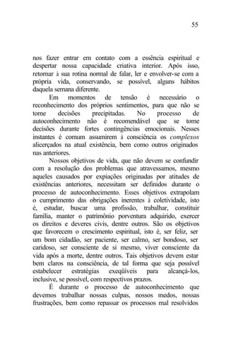55
nos fazer entrar em contato com a essência espiritual e
despertar nossa capacidade criativa interior. Após isso,
retornar à sua rotina normal de falar, ler e envolver-se com a
própria vida, conservando, se possível, alguns hábitos
daquela semana diferente.
Em momentos de tensão é necessário o
reconhecimento dos próprios sentimentos, para que não se
tome decisões precipitadas. No processo de
autoconhecimento não é recomendável que se tome
decisões durante fortes contingências emocionais. Nesses
instantes é comum assumirem à consciência os complexos
alicerçados na atual existência, bem como outros originados
nas anteriores.
Nossos objetivos de vida, que não devem se confundir
com a resolução dos problemas que atravessamos, mesmo
aqueles causados por expiações originadas por atitudes de
existências anteriores, necessitam ser definidos durante o
processo de autoconhecimento. Esses objetivos extrapolam
o cumprimento das obrigações inerentes à coletividade, isto
é, estudar, buscar uma profissão, trabalhar, constituir
família, manter o patrimônio porventura adquirido, exercer
os direitos e deveres civis, dentre outros. São os objetivos
que favorecem o crescimento espiritual, isto é, ser feliz, ser
um bom cidadão, ser paciente, ser calmo, ser bondoso, ser
caridoso, ser consciente de si mesmo, viver consciente da
vida após a morte, dentre outros. Tais objetivos devem estar
bem claros na consciência, de tal forma que seja possível
estabelecer estratégias exeqüíveis para alcançá-los,
inclusive, se possível, com respectivos prazos.
É durante o processo de autoconhecimento que
devemos trabalhar nossas culpas, nossos medos, nossas
frustrações, bem como repassar os processos mal resolvidos
 