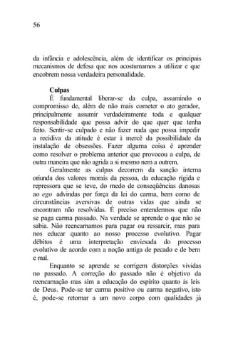 56
da infância e adolescência, além de identificar os principais
mecanismos de defesa que nos acostumamos a utilizar e que
encobrem nossa verdadeira personalidade.
Culpas
É fundamental liberar-se da culpa, assumindo o
compromisso de, além de não mais cometer o ato gerador,
principalmente assumir verdadeiramente toda e qualquer
responsabilidade que possa advir do que quer que tenha
feito. Sentir-se culpado e não fazer nada que possa impedir
a recidiva da atitude é estar à mercê da possibilidade da
instalação de obsessões. Fazer alguma coisa é aprender
como resolver o problema anterior que provocou a culpa, de
outra maneira que não agrida a si mesmo nem a outrem.
Geralmente as culpas decorrem da sanção interna
oriunda dos valores morais da pessoa, da educação rígida e
repressora que se teve, do medo de conseqüências danosas
ao ego advindas por força da lei do carma, bem como de
circunstâncias aversivas de outras vidas que ainda se
encontram não resolvidas. É preciso entendermos que não
se paga carma passado. Na verdade se aprende o que não se
sabia. Não reencarnamos para pagar ou ressarcir, mas para
nos educar quanto ao nosso processo evolutivo. Pagar
débitos é uma interpretação enviesada do processo
evolutivo de acordo com a noção antiga de pecado e de bem
e mal.
Enquanto se aprende se corrigem distorções vividas
no passado. A correção do passado não é objetivo da
reencarnação mas sim a educação do espírito quanto às leis
de Deus. Pode-se ter carma positivo ou carma negativo, isto
é, pode-se retornar a um novo corpo com qualidades já
 