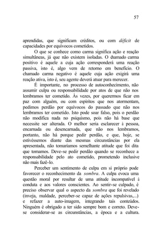 57
aprendidas, que significam créditos, ou com déficit de
capacidades por equívocos cometidos.
O que se conhece como carma significa ação e reação
simultâneas, já que não existem isoladas. O chamado carma
positivo é aquele a cuja ação corresponderá uma reação
passiva, isto é, algo vem de retorno em benefício. O
chamado carma negativo é aquele cuja ação exigirá uma
reação ativa, isto é, seu agente deverá atuar para merecer.
É importante, no processo de autoconhecimento, não
assumir culpa ou responsabilidade por atos de que não nos
lembramos ter cometido. Às vezes, por querermos ficar em
paz com alguém, ou com espíritos que nos atormentam,
pedimos perdão por equívocos do passado que não nos
lembramos ter cometido. Isto pode soar falso, pois o perdão
não modifica nada no psiquismo, pois não há base que
necessite ser alterada. O melhor seria esclarecer à pessoa,
encarnada ou desencarnada, que não nos lembramos,
portanto, não há porque pedir perdão, e que, hoje, se
estivéssemos diante das mesmas circunstâncias por ela
apresentada, não tomaríamos semelhante atitude que foi dita
que tomamos. Deve-se pedir perdão quando se reconhece a
responsabilidade pelo ato cometido, prometendo inclusive
não mais fazê-lo.
Perceber um sentimento de culpa em si próprio pode
favorecer o reconhecimento da sombra. A culpa evoca uma
questão moral por resultar de uma atitude incompatível à
conduta e aos valores conscientes. Ao sentir-se culpado, é
preciso observar qual o aspecto da sombra que foi revelado
(inveja, maldade, perceber-se capaz de ações repulsivas,...)
e refazer a auto-imagem, integrando tais conteúdos.
Ninguém é obrigado a ter sido sempre bom e correto. Deve-
se considerar-se as circunstâncias, a época e a cultura.
 