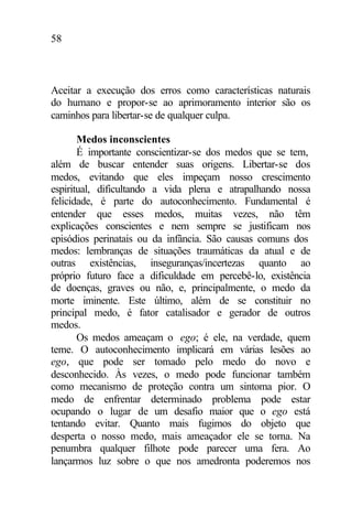 58
Aceitar a execução dos erros como características naturais
do humano e propor-se ao aprimoramento interior são os
caminhos para libertar-se de qualquer culpa.
Medos inconscientes
É importante conscientizar-se dos medos que se tem,
além de buscar entender suas origens. Libertar-se dos
medos, evitando que eles impeçam nosso crescimento
espiritual, dificultando a vida plena e atrapalhando nossa
felicidade, é parte do autoconhecimento. Fundamental é
entender que esses medos, muitas vezes, não têm
explicações conscientes e nem sempre se justificam nos
episódios perinatais ou da infância. São causas comuns dos
medos: lembranças de situações traumáticas da atual e de
outras existências, inseguranças/incertezas quanto ao
próprio futuro face a dificuldade em percebê-lo, existência
de doenças, graves ou não, e, principalmente, o medo da
morte iminente. Este último, além de se constituir no
principal medo, é fator catalisador e gerador de outros
medos.
Os medos ameaçam o ego; é ele, na verdade, quem
teme. O autoconhecimento implicará em várias lesões ao
ego, que pode ser tomado pelo medo do novo e
desconhecido. Às vezes, o medo pode funcionar também
como mecanismo de proteção contra um sintoma pior. O
medo de enfrentar determinado problema pode estar
ocupando o lugar de um desafio maior que o ego está
tentando evitar. Quanto mais fugimos do objeto que
desperta o nosso medo, mais ameaçador ele se torna. Na
penumbra qualquer filhote pode parecer uma fera. Ao
lançarmos luz sobre o que nos amedronta poderemos nos
 