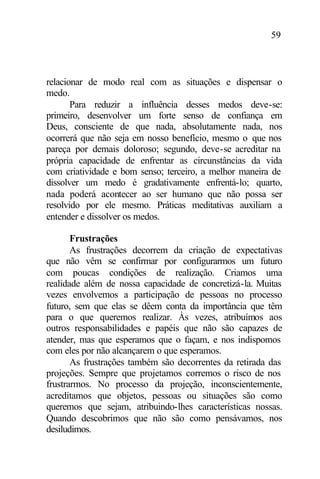 59
relacionar de modo real com as situações e dispensar o
medo.
Para reduzir a influência desses medos deve-se:
primeiro, desenvolver um forte senso de confiança em
Deus, consciente de que nada, absolutamente nada, nos
ocorrerá que não seja em nosso benefício, mesmo o que nos
pareça por demais doloroso; segundo, deve-se acreditar na
própria capacidade de enfrentar as circunstâncias da vida
com criatividade e bom senso; terceiro, a melhor maneira de
dissolver um medo é gradativamente enfrentá-lo; quarto,
nada poderá acontecer ao ser humano que não possa ser
resolvido por ele mesmo. Práticas meditativas auxiliam a
entender e dissolver os medos.
Frustrações
As frustrações decorrem da criação de expectativas
que não vêm se confirmar por configurarmos um futuro
com poucas condições de realização. Criamos uma
realidade além de nossa capacidade de concretizá-la. Muitas
vezes envolvemos a participação de pessoas no processo
futuro, sem que elas se dêem conta da importância que têm
para o que queremos realizar. Às vezes, atribuímos aos
outros responsabilidades e papéis que não são capazes de
atender, mas que esperamos que o façam, e nos indispomos
com eles por não alcançarem o que esperamos.
As frustrações também são decorrentes da retirada das
projeções. Sempre que projetamos corremos o risco de nos
frustrarmos. No processo da projeção, inconscientemente,
acreditamos que objetos, pessoas ou situações são como
queremos que sejam, atribuindo-lhes características nossas.
Quando descobrimos que não são como pensávamos, nos
desiludimos.
 