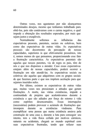 60
Outras vezes, nos agastamos por não alcançarmos
determinados desejos, mesmo que tenhamos trabalhado para
obtê-los, pois não contávamos com o carma negativo, o qual
impede a obtenção dos resultados esperados, por mais que
sejam justos e exeqüíveis.
Normalmente sofremos as influências das
expectativas pessoais, parentais, sociais ou coletivas, bem
como das expectativas de outras vidas. As expectativas
pessoais são decorrentes da percepção de nossas
capacidades, superiores às que efetivamente possuímos, isto
é, somos menos do que pensamos, proporcionando esse fato
a frustração característica. As expectativas parentais são
aquelas que nossos parentes, via de regra os pais, têm de
nós e que nos dispomos a atender. Caso essas expectativas
estejam além de nossas capacidades, poderá ocorrer a
frustração em não atendê-las. As expectativas sociais ou
coletivas são aquelas que adquirimos com os grupos sociais
de que fazemos parte e que nos impõem aceitação para que
sejamos inseridos neles.
Por último, existem as expectativas de outras vidas
que, muitas vezes nos pressionam a atitudes que geram
frustrações. A morte, nas várias existências, impede a
continuidade de projetos que acalentávamos durante a
existência e que são adiados por força do retorno à vida
como espíritos desencarnados. Essas interrupções
(necessárias) podem provocar o acúmulo de frustrações que
irrompem durante as existências vindouras. Para
exemplificar: uma pessoa que numa existência ansiava pela
construção de uma casa e, durante a luta para conseguir seu
intento, tem a vida física ceifada por motivos cármicos,
naturais ou acidentais, chegará ao mundo espiritual com
suas expectativas frustradas, tendo que refazer suas
 