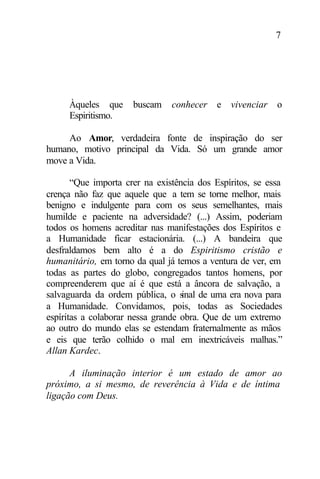 7
Àqueles que buscam conhecer e vivenciar o
Espiritismo.
Ao Amor, verdadeira fonte de inspiração do ser
humano, motivo principal da Vida. Só um grande amor
move a Vida.
“Que importa crer na existência dos Espíritos, se essa
crença não faz que aquele que a tem se torne melhor, mais
benigno e indulgente para com os seus semelhantes, mais
humilde e paciente na adversidade? (...) Assim, poderiam
todos os homens acreditar nas manifestações dos Espíritos e
a Humanidade ficar estacionária. (...) A bandeira que
desfraldamos bem alto é a do Espiritismo cristão e
humanitário, em torno da qual já temos a ventura de ver, em
todas as partes do globo, congregados tantos homens, por
compreenderem que aí é que está a âncora de salvação, a
salvaguarda da ordem pública, o sinal de uma era nova para
a Humanidade. Convidamos, pois, todas as Sociedades
espíritas a colaborar nessa grande obra. Que de um extremo
ao outro do mundo elas se estendam fraternalmente as mãos
e eis que terão colhido o mal em inextricáveis malhas.”
Allan Kardec.
A iluminação interior é um estado de amor ao
próximo, a si mesmo, de reverência à Vida e de íntima
ligação com Deus.
 