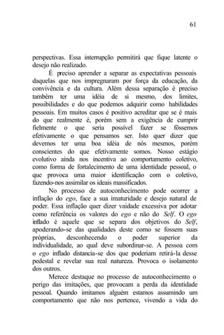 61
perspectivas. Essa interrupção permitirá que fique latente o
desejo não realizado.
É preciso aprender a separar as expectativas pessoais
daquelas que nos impregnaram por força da educação, da
convivência e da cultura. Além dessa separação é preciso
também ter uma idéia de si mesmo, dos limites,
possibilidades e do que podemos adquirir como habilidades
pessoais. Em muitos casos é positivo acreditar que se é mais
do que realmente é, porém sem a exigência de cumprir
fielmente o que seria possível fazer se fôssemos
efetivamente o que pensamos ser. Isto quer dizer que
devemos ter uma boa idéia de nós mesmos, porém
conscientes do que efetivamente somos. Nosso estágio
evolutivo ainda nos incentiva ao comportamento coletivo,
como forma de fortalecimento de uma identidade pessoal, o
que provoca uma maior identificação com o coletivo,
fazendo-nos assimilar os ideais massificados.
No processo de autoconhecimento pode ocorrer a
inflação do ego, face a sua imaturidade e desejo natural de
poder. Essa inflação quer dizer vaidade excessiva por adotar
como referência os valores do ego e não do Self. O ego
inflado é aquele que se separa dos objetivos do Self,
apoderando-se das qualidades deste como se fossem suas
próprias, desconhecendo o poder superior da
individualidade, ao qual deve subordinar-se. A pessoa com
o ego inflado distancia-se dos que poderiam retirá-la desse
pedestal e revelar sua real natureza. Provoca o isolamento
dos outros.
Merece destaque no processo de autoconhecimento o
perigo das imitações, que provocam a perda da identidade
pessoal. Quando imitamos alguém estamos assumindo um
comportamento que não nos pertence, vivendo a vida do
 