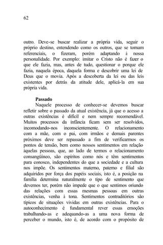 62
outro. Deve-se buscar realizar a própria vida, seguir o
próprio destino, entendendo como os outros, que se tornam
referenciais, o fizeram, porém adaptando à nossa
personalidade. Por exemplo: imitar o Cristo não é fazer o
que ele fazia, mas, antes de tudo, questionar o porque ele
fazia, naquela época, daquela forma e descobrir uma lei de
Deus que o movia. Após a descoberta da lei ou das leis
existentes por detrás da atitude dele, aplicá-la em sua
própria vida.
Passado
Naquele processo de conhecer-se devemos buscar
refletir sobre o passado da atual existência, já que o acesso a
outras existências é difícil e nem sempre recomendável.
Muitos processos da infância ficam sem ser resolvidos,
incomodando-nos inconscientemente. O relacionamento
com a mãe, com o pai, com irmãos e demais parentes
próximos deve ser repassado a fim de verificarmos os
pontos de tensão, bem como nossos sentimentos em relação
àquelas pessoas, que, ao lado de termos o relacionamento
consangüíneo, são espíritos como nós e têm sentimentos
para conosco, independentes do que a sociedade e a cultura
nos impõe. Os sentimentos materno, paterno e filial são
adquiridos por força dos papéis sociais, isto é, a posição na
família determina naturalmente o tipo de sentimento que
devemos ter, porém não impede que o que sentimos oriundo
das relações com essas mesmas pessoas em outras
existências, venha à tona. Sentimentos contraditórios são
típicos de situações vividas em outras existências. Para o
autoconhecimento é fundamental rever essas emoções
trabalhando-as e adequando-as a uma nova forma de
perceber o mundo, isto é, de acordo com o propósito de
 