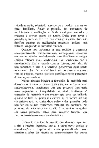 63
auto-iluminação, sobretudo aprendendo a perdoar e amar os
entes familiares. Rever o passado, em momentos de
recolhimento e meditação, é fundamental para entender o
presente e acertar quanto ao futuro. Deixe para rever o
passado quando estiver em paz consigo mesmo. Isso não
significa enterrar ou negligenciar processos antigos, mas
trabalhá-los quando se encontrar centrado.
Quando nos propomos a essa revisão e queremos
consequentemente transformar-nos, conseguimos coerência
em nossas atitudes estabelecendo com familiares e antigos
amigos relações mais verdadeiras. Ser verdadeiro não é
simplesmente falar a verdade com as pessoas, pois, além de
não sabermos o que é a verdade, poderemos estar sendo
rudes com elas. Ser verdadeiro é ser coerente e amoroso
com as pessoas, mesmo que isso sacrifique nossa percepção
do que seja a verdade.
Muitas pessoas buscam a regressão de memória para
descobrir o passado de outras existências, como forma de se
autoconhecerem, imaginando que este processo lhes traria
mais segurança e tranqüilidade na atual existência. A
regressão de memória é um recurso que deve ser utilizado
quando se trata de pesquisa científica ou de técnica auxiliar
em psicoterapia. A curiosidade sobre vidas passadas pode
não ser útil se não soubermos trabalhar seu conteúdo. No
processo de autoconhecimento não é necessário mergulhar
em vidas passadas, salvo para remover traumas que
incomodam sobremaneira a atual existência.
É durante o autoconhecimento que devemos aprender
a dar e receber feedback, isto é, a saber ouvir críticas e
considerações a respeito de nossa personalidade como
também a saber dar retorno ao comportamento dos outros
 