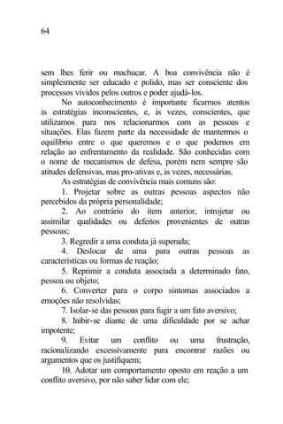 64
sem lhes ferir ou machucar. A boa convivência não é
simplesmente ser educado e polido, mas ser consciente dos
processos vividos pelos outros e poder ajudá-los.
No autoconhecimento é importante ficarmos atentos
às estratégias inconscientes, e, às vezes, conscientes, que
utilizamos para nos relacionarmos com as pessoas e
situações. Elas fazem parte da necessidade de mantermos o
equilíbrio entre o que queremos e o que podemos em
relação ao enfrentamento da realidade. São conhecidas com
o nome de mecanismos de defesa, porém nem sempre são
atitudes defensivas, mas pro-ativas e, às vezes, necessárias.
As estratégias de convivência mais comuns são:
1. Projetar sobre as outras pessoas aspectos não
percebidos da própria personalidade;
2. Ao contrário do item anterior, introjetar ou
assimilar qualidades ou defeitos provenientes de outras
pessoas;
3. Regredir a uma conduta já superada;
4. Deslocar de uma para outras pessoas as
características ou formas de reação;
5. Reprimir a conduta associada a determinado fato,
pessoa ou objeto;
6. Converter para o corpo sintomas associados a
emoções não resolvidas;
7. Isolar-se das pessoas para fugir a um fato aversivo;
8. Inibir-se diante de uma dificuldade por se achar
impotente;
9. Evitar um conflito ou uma frustração,
racionalizando excessivamente para encontrar razões ou
argumentos que os justifiquem;
10. Adotar um comportamento oposto em reação a um
conflito aversivo, por não saber lidar com ele;
 