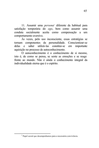 65
11. Assumir uma persona5
diferente da habitual para
satisfação temporária do ego, bem como assumir uma
conduta socialmente aceita como compensação a um
comportamento aversivo.
Às vezes, pelo uso inconsciente, essas estratégias se
tornam componentes da personalidade. Conscientizar-se
delas e saber utilizá-las constitui-se em importante
aquisição no processo de autoconhecimento.
O autoconhecimento é o conhecimento de si mesmo,
isto é, de como se pensa, se sente as emoções e se reage
frente ao mundo. Não é ainda o conhecimento integral da
individualidade eterna que é o espírito.
5
Papel social que desempenhamos para a necessária convivência.
 