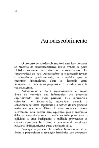 66
Autodescobrimento
O processo de autodescobrimento é uma fase posterior
ao processo de autoconhecimento, muito embora se possa
iniciá-lo enquanto se vive o reconhecimento das
características do ego. Autodescobrir-se é conseguir revelar
à consciência, gradativamente, os conteúdos que se
encontram inconscientes, além de descobrir como
funcionam os mecanismos psíquicos entre a vida consciente
e a inconsciente.
Autodescobrir-se não é necessariamente ter acesso
direto ao conteúdo das informações dos processos
experimentados nas vidas passadas. Tais informações,
existentes no inconsciente, necessitam assumir à
consciência de forma organizada e a serviço de um processo
maior que nos torne felizes. A posse consciente dessas
informações deve ocorrer com equilíbrio, pois a ocorrência
delas na consciência sem o devido controle pode levar o
indivíduo a uma inadaptação à realidade provocando as
chamadas psicoses, bem como a uma série de transtornos
psíquicos já diagnosticados pelas ciências da alma.
Para que o processo de autodescobrimento se dê de
forma a proporcionar a revelação harmônica dos conteúdos
 