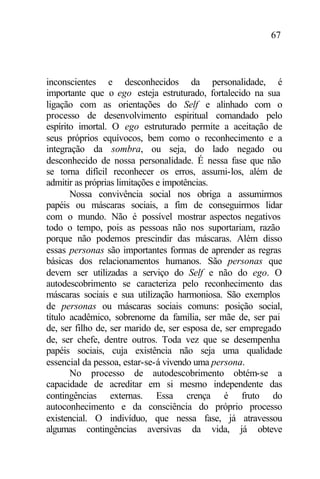 67
inconscientes e desconhecidos da personalidade, é
importante que o ego esteja estruturado, fortalecido na sua
ligação com as orientações do Self e alinhado com o
processo de desenvolvimento espiritual comandado pelo
espírito imortal. O ego estruturado permite a aceitação de
seus próprios equívocos, bem como o reconhecimento e a
integração da sombra, ou seja, do lado negado ou
desconhecido de nossa personalidade. É nessa fase que não
se torna difícil reconhecer os erros, assumi-los, além de
admitir as próprias limitações e impotências.
Nossa convivência social nos obriga a assumirmos
papéis ou máscaras sociais, a fim de conseguirmos lidar
com o mundo. Não é possível mostrar aspectos negativos
todo o tempo, pois as pessoas não nos suportariam, razão
porque não podemos prescindir das máscaras. Além disso
essas personas são importantes formas de aprender as regras
básicas dos relacionamentos humanos. São personas que
devem ser utilizadas a serviço do Self e não do ego. O
autodescobrimento se caracteriza pelo reconhecimento das
máscaras sociais e sua utilização harmoniosa. São exemplos
de personas ou máscaras sociais comuns: posição social,
título acadêmico, sobrenome da família, ser mãe de, ser pai
de, ser filho de, ser marido de, ser esposa de, ser empregado
de, ser chefe, dentre outros. Toda vez que se desempenha
papéis sociais, cuja existência não seja uma qualidade
essencial da pessoa, estar-se-á vivendo uma persona.
No processo de autodescobrimento obtém-se a
capacidade de acreditar em si mesmo independente das
contingências externas. Essa crença é fruto do
autoconhecimento e da consciência do próprio processo
existencial. O indivíduo, que nessa fase, já atravessou
algumas contingências aversivas da vida, já obteve
 