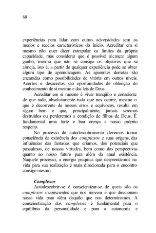 68
experiências para lidar com outras adversidades sem os
medos e receios característicos do início. Acreditar em si
mesmo não quer dizer extrapolar os limites da própria
capacidade, mas considerar que é possível alcançar algum
ganho, mesmo que não se consiga os objetivos que se
almeja, isto é, a partir de qualquer experiência pode se obter
algum tipo de aprendizagem. As aparentes derrotas são
encaradas como possibilidades de vitória em outros níveis.
Acertos e desacertos são oportunidades de obtenção do
conhecimento de si mesmo e das leis de Deus.
Acreditar em si mesmo é viver tranqüilo e consciente
de que tudo, absolutamente tudo que nos ocorre, mesmo o
que é decorrente de nossos erros e equívocos, resulta em
algum bem e que, principalmente, jamais seremos
destruídos ou perderemos a condição de filhos de Deus. É
fundamental uma forte e boa crença a nosso próprio
respeito.
No processo de autodescobrimento devemos tomar
consciência da existência dos complexos e suas origens, das
influências das fantasias que criamos, dos potenciais que
possuímos, de nossas virtudes, bem como das perspectivas
quanto ao nosso futuro para além da atual existência.
Naquele processo, a energia psíquica que desprendemos na
vida para sua realização é mais direcionada para o encontro
consigo mesmo.
Complexos
Autodescobrir-se é conscientizar-se de quais são os
complexos inconscientes que nos movem e que direcionam
nossa vida para além daquilo que nos determinamos. A
conscientização dos complexos é fundamental para o
equilíbrio da personalidade e para a autonomia e
 