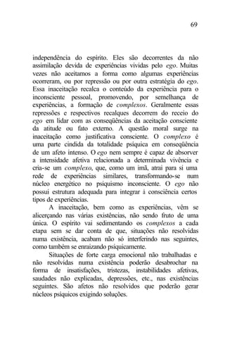 69
independência do espírito. Eles são decorrentes da não
assimilação devida de experiências vividas pelo ego. Muitas
vezes não aceitamos a forma como algumas experiências
ocorreram, ou por repressão ou por outra estratégia do ego.
Essa inaceitação recalca o conteúdo da experiência para o
inconsciente pessoal, promovendo, por semelhança de
experiências, a formação de complexos. Geralmente essas
repressões e respectivos recalques decorrem do receio do
ego em lidar com as conseqüências da aceitação consciente
da atitude ou fato externo. A questão moral surge na
inaceitação como justificativa consciente. O complexo é
uma parte cindida da totalidade psíquica em conseqüência
de um afeto intenso. O ego nem sempre é capaz de absorver
a intensidade afetiva relacionada a determinada vivência e
cria-se um complexo, que, como um imã, atrai para si uma
rede de experiências similares, transformando-se num
núcleo energético no psiquismo inconsciente. O ego não
possui estrutura adequada para integrar à consciência certos
tipos de experiências.
A inaceitação, bem como as experiências, vêm se
alicerçando nas várias existências, não sendo fruto de uma
única. O espírito vai sedimentando os complexos a cada
etapa sem se dar conta de que, situações não resolvidas
numa existência, acabam não só interferindo nas seguintes,
como também se enraizando psiquicamente.
Situações de forte carga emocional não trabalhadas e
não resolvidas numa existência poderão desabrochar na
forma de insatisfações, tristezas, instabilidades afetivas,
saudades não explicadas, depressões, etc., nas existências
seguintes. São afetos não resolvidos que poderão gerar
núcleos psíquicos exigindo soluções.
 