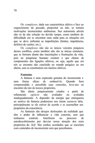 70
Os complexos, dada sua característica afetiva e face ao
esquecimento do passado, proposital ou não, se tornam
motivações inconscientes autônomas. Sua autonomia advém
não só da não solução no devido tempo, como também da
dificuldade em se encontrar uma saída para as situações em
que se deve enfrentar as imperfeições (limites, impotências,
defeitos de caráter, etc.).
Os complexos não são os únicos veículos psíquicos
desses conflitos, como também não são as únicas estruturas
que se formam diante das inaceitações e frustrações da vida,
pois no psiquismo humano existem o que chamo de
componentes das ligações afetivas, ou seja, aquilo que em
nós se encontra não concluído no mundo psíquico ou em
aberto, sem se constituírem em núcleos afetivos.
Fantasias
A fantasia é uma expressão genuína do inconsciente e
uma forma eficaz de conhecê-lo. Quando bem
compreendida e percebida suas conexões, leva-nos ao
encontro da raiz de nossos propósitos.
São ideais psiquicamente criados a partir de
referenciais egóicos não avaliados ou avaliados
inadequadamente. A depender da energia que entregamos
ao motivo da fantasia poderemos nos tornar escravos dela,
principalmente se ele estiver de acordo e se assemelhar aos
propósitos da consciência.
As fantasias são desejos deslocados da realidade que
têm o poder de influenciar a vida concreta, sem que
tenhamos controle. Interferem no processo de
autodescobrimento por desviar nossa atenção dos reais
propósitos do Self. São sonhos acordados que se mesclam
com conteúdos do inconsciente sem que percebamos.
 