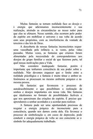 71
Muitas fantasias se tornam realidade face ao desejo e
à energia que adicionamos inconscientemente à sua
realização, atraindo as circunstâncias ao nosso redor para
que elas se efetuem. Nesse sentido, elas ocorrem pelo poder
do espírito em mobilizar o universo à sua volta de acordo
com seus propósitos, com as interferências da vontade de
terceiros e das leis de Deus.
A descoberta de nossas fantasias inconscientes requer
uma vasculhada pela infância e, às vezes, pelas vidas
passadas. Muitas vezes, as fantasias que criamos foram
alimentadas pela necessidade de correspondermos aos
desejos do grupo familiar e social de que fazemos parte, tal
qual nossas motivações para a Vida.
Não considero inadequado fantasiar, porém é
importante que tenhamos consciência de seu poder sobre a
realidade. Não devemos esquecer que o limite entre a
realidade psicológica e a fantasia é muito tênue e ambos os
fenômenos se processam no mesmo ambiente psíquico e na
mesma pessoa.
Há fantasias que favorecem o processo de
autodescobrimento e que possibilitam a realização de
sonhos e desejos importantes em nossa vida. São fantasias
que idealizamos no formato de possibilidades factíveis e
que nos aproximam das criações do espírito. É preciso que
aprendamos a sonhar acordados e a acordar para realizar.
A fantasia pode ser uma oportunidade preciosas de
resgatar a energia psíquica do inconsciente para a
consciência, quando nos damos conta dela. Ela favorece o
processo de simbolização e, em casos de depressão, pode
conduzir a energia psíquica de volta ao uso consciente se o
símbolo for adequadamente trabalhado.
 
