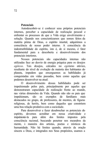 72
Potenciais
Autodescobrir-se é conhecer seus próprios potenciais
internos, perceber a capacidade de realização pessoal e
enfrentar os processos de que a Vida exige envolvimento e
solução. Quando nos conscientizamos que somos feitos da
matéria prima de Deus, o espírito imortal, adquirimos a
consciência de nosso poder interno. A consciência da
indestrutibilidade do espírito, isto é, de si mesmo, é fator
fundamental para a descoberta e desenvolvimento dos
potenciais interiores.
Nossos potenciais são capacidades internas não
utilizadas face ao desvio de energia psíquica para os desejos
egóicos. Tais desejos, calcados no egoísmo atávico,
resultante do nível de evolução da maioria dos habitantes do
planeta, impedem que enxerguemos as habilidades já
conquistadas em vidas passadas, bem como aquelas que
podemos desenvolver na atual.
O desenvolvimento dessas habilidades pode ser
impulsionado pelos pais, principalmente por aqueles que
demonstraram capacidade de realização frente ao mundo,
nas várias dimensões da Vida. Quando não são os pais que
impulsionam, são os exemplos de familiares mais
destacados no grupo, de professores, de mestres, de figuras
religiosas, de heróis, bem como daqueles que constróem
uma boa relação produtiva com a sociedade.
Para desenvolver e fazer desabrochar os potenciais do
espírito, devemos acreditar em nossa criatividade e
impulsioná-la para além dos limites impostos pela
consciência racional, buscando penetrar nos meandros da
mente, à maneira dos artistas, poetas e místicos da
humanidade. Não há limites quando, através da oração
sincera a Deus, e integrados nos Seus propósitos, usamos a
 