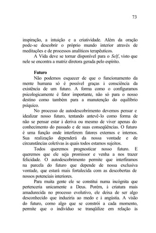 73
inspiração, a intuição e a criatividade. Além da oração
pode-se descobrir o próprio mundo interior através de
meditações e de processos analíticos terapêuticos.
A Vida deve se tornar disponível para o Self, visto que
nele se encontra a matriz diretora gerada pelo espírito.
Futuro
Não podemos esquecer de que o funcionamento da
mente humana só é possível graças à consciência da
existência de um futuro. A forma como o configuramos
psicologicamente é fator importante, não só para o nosso
destino como também para a manutenção do equilíbrio
psíquico.
No processo de autodescobrimento devemos pensar e
idealizar nosso futuro, tentando antevê-lo como forma de
não se pensar estar à deriva ou mesmo de viver apenas do
conhecimento do passado e de suas conseqüências. O futuro
é uma função onde interferem fatores externos e internos.
Sua realização dependerá da nossa vontade e de
circunstâncias coletivas às quais todos estamos sujeitos.
Todos queremos prognosticar nosso futuro. E
queremos que ele seja promissor e venha a nos trazer
felicidade. O autodescobrimento permite que interfiramos
na parcela do futuro que depende de nossa exclusiva
vontade, que estará mais fortalecida com as descobertas de
nossos potenciais interiores.
Para muita gente ele se constitui numa incógnita que
pertenceria unicamente a Deus. Porém, à criatura mais
amadurecida no processo evolutivo, ele deixa de ser algo
desconhecido que induziria ao medo e à angústia. A visão
do futuro, como algo que se constrói a cada momento,
permite que o indivíduo se tranqüilize em relação às
 