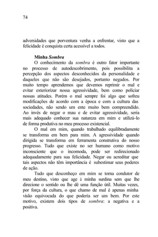 74
adversidades que porventura venha a enfrentar, visto que a
felicidade é conquista certa acessível a todos.
Minha Sombra
O conhecimento da sombra é outro fator importante
no processo de autodescobrimento, pois possibilita a
percepção dos aspectos desconhecidos da personalidade e
daqueles que não são desejados, portanto negados. Por
muito tempo aprendemos que devemos reprimir o mal e
evitar exteriorizar nossa agressividade, bem como policiar
nossas atitudes. Porém o mal sempre foi algo que sofreu
modificações de acordo com a época e com a cultura das
sociedades, não sendo um ente muito bem compreendido.
Ao invés de negar o mau e de evitar agressividade, seria
mais adequado conhecer sua natureza em mim e utilizá-lo
de forma produtiva no meu processo existencial.
O mal em mim, quando trabalhado equilibradamente
se transforma em bem para mim. A agressividade quando
dirigida se transforma em ferramenta construtiva do nosso
progresso. Tudo que existe no ser humano como motivo
inconsciente que o incomoda, pode ser redirecionado
adequadamente para sua felicidade. Negar ou acreditar que
tais aspectos não têm importância é subestimar seus poderes
de ação.
Tudo que desconheço em mim se torna condutor de
meu destino, visto que age à minha surdina sem que lhe
direcione o sentido ou lhe dê uma função útil. Muitas vezes,
por força da cultura, o que chamo de mal é apenas minha
visão equivocada do que poderia ser um bem. Por este
motivo, existem dois tipos de sombra: a negativa e a
positiva.
 