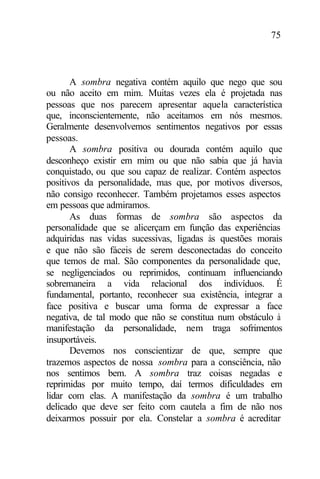 75
A sombra negativa contém aquilo que nego que sou
ou não aceito em mim. Muitas vezes ela é projetada nas
pessoas que nos parecem apresentar aquela característica
que, inconscientemente, não aceitamos em nós mesmos.
Geralmente desenvolvemos sentimentos negativos por essas
pessoas.
A sombra positiva ou dourada contém aquilo que
desconheço existir em mim ou que não sabia que já havia
conquistado, ou que sou capaz de realizar. Contém aspectos
positivos da personalidade, mas que, por motivos diversos,
não consigo reconhecer. Também projetamos esses aspectos
em pessoas que admiramos.
As duas formas de sombra são aspectos da
personalidade que se alicerçam em função das experiências
adquiridas nas vidas sucessivas, ligadas às questões morais
e que não são fáceis de serem desconectadas do conceito
que temos de mal. São componentes da personalidade que,
se negligenciados ou reprimidos, continuam influenciando
sobremaneira a vida relacional dos indivíduos. É
fundamental, portanto, reconhecer sua existência, integrar a
face positiva e buscar uma forma de expressar a face
negativa, de tal modo que não se constitua num obstáculo à
manifestação da personalidade, nem traga sofrimentos
insuportáveis.
Devemos nos conscientizar de que, sempre que
trazemos aspectos de nossa sombra para a consciência, não
nos sentimos bem. A sombra traz coisas negadas e
reprimidas por muito tempo, daí termos dificuldades em
lidar com elas. A manifestação da sombra é um trabalho
delicado que deve ser feito com cautela a fim de não nos
deixarmos possuir por ela. Constelar a sombra é acreditar
 