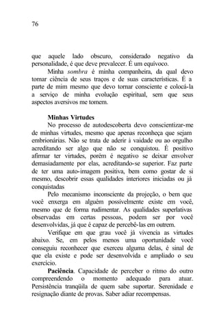 76
que aquele lado obscuro, considerado negativo da
personalidade, é que deve prevalecer. É um equívoco.
Minha sombra é minha companheira, da qual devo
tomar ciência de seus traços e de suas características. É a
parte de mim mesmo que devo tornar consciente e colocá-la
a serviço de minha evolução espiritual, sem que seus
aspectos aversivos me tomem.
Minhas Virtudes
No processo de autodescoberta devo conscientizar-me
de minhas virtudes, mesmo que apenas reconheça que sejam
embrionárias. Não se trata de aderir à vaidade ou ao orgulho
acreditando ser algo que não se conquistou. É positivo
afirmar ter virtudes, porém é negativo se deixar envolver
demasiadamente por elas, acreditando-se superior. Faz parte
de ter uma auto-imagem positiva, bem como gostar de si
mesmo, descobrir essas qualidades interiores iniciadas ou já
conquistadas
Pelo mecanismo inconsciente da projeção, o bem que
você enxerga em alguém possivelmente existe em você,
mesmo que de forma rudimentar. As qualidades superlativas
observadas em certas pessoas, podem ser por você
desenvolvidas, já que é capaz de percebê-las em outrem.
Verifique em que grau você já vivencia as virtudes
abaixo. Se, em pelos menos uma oportunidade você
conseguiu reconhecer que exerceu alguma delas, é sinal de
que ela existe e pode ser desenvolvida e ampliado o seu
exercício.
Paciência. Capacidade de perceber o ritmo do outro
compreendendo o momento adequado para atuar.
Persistência tranqüila de quem sabe suportar. Serenidade e
resignação diante de provas. Saber adiar recompensas.
 