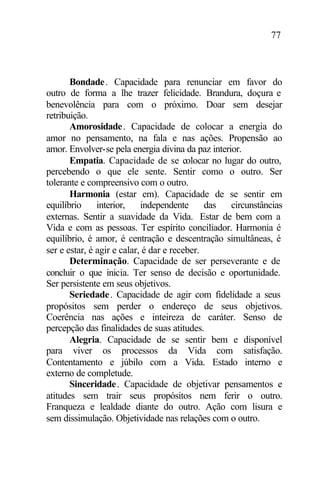 77
Bondade. Capacidade para renunciar em favor do
outro de forma a lhe trazer felicidade. Brandura, doçura e
benevolência para com o próximo. Doar sem desejar
retribuição.
Amorosidade. Capacidade de colocar a energia do
amor no pensamento, na fala e nas ações. Propensão ao
amor. Envolver-se pela energia divina da paz interior.
Empatia. Capacidade de se colocar no lugar do outro,
percebendo o que ele sente. Sentir como o outro. Ser
tolerante e compreensivo com o outro.
Harmonia (estar em). Capacidade de se sentir em
equilíbrio interior, independente das circunstâncias
externas. Sentir a suavidade da Vida. Estar de bem com a
Vida e com as pessoas. Ter espírito conciliador. Harmonia é
equilíbrio, é amor, é centração e descentração simultâneas, é
ser e estar, é agir e calar, é dar e receber.
Determinação. Capacidade de ser perseverante e de
concluir o que inicia. Ter senso de decisão e oportunidade.
Ser persistente em seus objetivos.
Seriedade. Capacidade de agir com fidelidade a seus
propósitos sem perder o endereço de seus objetivos.
Coerência nas ações e inteireza de caráter. Senso de
percepção das finalidades de suas atitudes.
Alegria. Capacidade de se sentir bem e disponível
para viver os processos da Vida com satisfação.
Contentamento e júbilo com a Vida. Estado interno e
externo de completude.
Sinceridade. Capacidade de objetivar pensamentos e
atitudes sem trair seus propósitos nem ferir o outro.
Franqueza e lealdade diante do outro. Ação com lisura e
sem dissimulação. Objetividade nas relações com o outro.
 