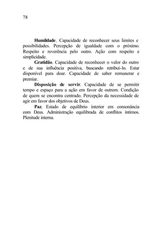 78
Humildade. Capacidade de reconhecer seus limites e
possibilidades. Percepção de igualdade com o próximo.
Respeito e reverência pelo outro. Ação com respeito e
simplicidade.
Gratidão. Capacidade de reconhecer o valor do outro
e de sua influência positiva, buscando retribuí-lo. Estar
disponível para doar. Capacidade de saber remunerar e
premiar.
Disposição de servir. Capacidade de se permitir
tempo e espaço para a ação em favor de outrem. Condição
de quem se encontra centrado. Percepção da necessidade de
agir em favor dos objetivos de Deus.
Paz. Estado de equilíbrio interior em consonância
com Deus. Administração equilibrada de conflitos íntimos.
Plenitude interna.
 