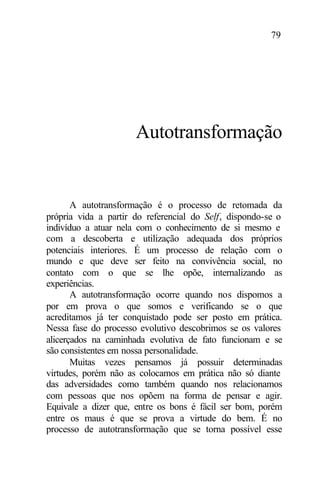 79
Autotransformação
A autotransformação é o processo de retomada da
própria vida a partir do referencial do Self, dispondo-se o
indivíduo a atuar nela com o conhecimento de si mesmo e
com a descoberta e utilização adequada dos próprios
potenciais interiores. É um processo de relação com o
mundo e que deve ser feito na convivência social, no
contato com o que se lhe opõe, internalizando as
experiências.
A autotransformação ocorre quando nos dispomos a
por em prova o que somos e verificando se o que
acreditamos já ter conquistado pode ser posto em prática.
Nessa fase do processo evolutivo descobrimos se os valores
alicerçados na caminhada evolutiva de fato funcionam e se
são consistentes em nossa personalidade.
Muitas vezes pensamos já possuir determinadas
virtudes, porém não as colocamos em prática não só diante
das adversidades como também quando nos relacionamos
com pessoas que nos opõem na forma de pensar e agir.
Equivale a dizer que, entre os bons é fácil ser bom, porém
entre os maus é que se prova a virtude do bem. É no
processo de autotransformação que se torna possível esse
 