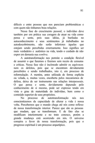81
difíceis e entre pessoas que nos pareciam problemáticas e
com quem não tínhamos boas relações.
Nessa fase do crescimento pessoal, o indivíduo deve
também por em prática sua coragem de atuar na vida como
pensa e sente, pois suas idéias, já buriladas no
autoconhecimento e seus sentimentos já trabalhados no
autodescobrimento, não serão inferiores àquelas que
estejam sendo percebidas externamente. Isso significa ser
mais verdadeiro e autêntico na vida, tendo o cuidado de não
expor em demasia sua sombra.
A autotransformação nos permite a condição flexível
de assumir o que fazemos e fizemos sem receio de censuras
e críticas. Nessa fase não é incômodo admitir os equívocos
nem os defeitos, pois que se encontram devidamente
percebidos e sendo trabalhados, isto é, em processo de
reformulação. A mentira, antes utilizada de forma explícita
ou velada, e, muitas vezes, encoberta pelos mecanismos de
defesa, deixa de ser instrumento nas relações interpessoais.
O que pensa e sente, devidamente depurado pelo
conhecimento de si mesmo, pode ser expresso tendo em
vista o grau de maturidade do indivíduo, bem como o
conteúdo superior de seus propósitos.
No processo de autotransformação nós nos
conscientizamos da capacidade de alterar a vida à nossa
volta. Percebemos que o mundo chega até nós como reflexo
de nossa transformação interior. Parece que são as pessoas
que mudam, que se transformam. E de fato elas se
modificam interiormente e no trato conosco, porém a
grande mudança está ocorrendo em nós. O universo
conspira a favor de nossa transformação, pois que o
progresso espiritual é um processo arquetípico.
 