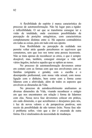 82
A flexibilidade do espírito é marca característica do
processo de autotransformação. Não há lugar para a rigidez
e inflexibilidade. O ser que se transforma consegue ter a
visão de totalidade, onde coexistem possibilidades de
percepção de posições antagônicas, com características
completamente distintas entre si. Há aspectos contraditórios
em todas as coisas, pois em tudo está seu oposto.
Essa flexibilidade na percepção da realidade nos
permite voltar atrás quando percebemos os equívocos que
cometemos, sem que isso nos torne uma pessoa incoerente.
Não se trata apenas de reconhecer os erros, o que é sempre
desejável, mas, também, conseguir enxergar a vida sob
vários ângulos, inclusive aqueles que se opõem ao nosso.
No processo de autotransformação deveremos entrar
em contato com as formas com que nos envolvemos com as
famílias (originária e gerada), com a escolha e o
desempenho profissional, com nossa vida sexual, com nossa
ligação com o dinheiro, bem como com a forma como
lidamos com a afetividade, além de todos os aspectos que
envolvem as dimensões da Vida.
No processo de autodescobrimento analisamos as
diversas dimensões da Vida, visando reconhecer o estágio
em que nos encontramos em relação à forma de lidarmos
com elas. Nessa nova fase deveremos colocar em prática,
em cada dimensão, o que acreditamos e desejamos para nós,
à luz de novos valores e de perspectivas positivas, sem
receio da possibilidade de não termos êxito. Nessa fase não
é problema sofrer, visto que a dor é encarada de outra
forma. Ela é sinalizadora da necessidade de mudanças.
 