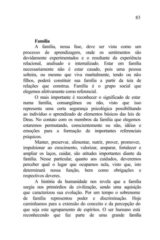 83
Família
A família, nessa fase, deve ser vista como um
processo de aprendizagem, onde os sentimentos são
devidamente experimentados e o resultante da experiência
relacional, analisado e internalizado. Estar em família
necessariamente não é estar casado, pois uma pessoa
solteira, ou mesmo que viva maritalmente, tendo ou não
filhos, poderá constituir sua família a partir da teia de
relações que construa. Família é o grupo social que
elegemos afetivamente como referencial.
O mais importante é reconhecer o significado de estar
numa família, consangüínea ou não, visto que isso
representa uma certa segurança psicológica possibilitando
ao indivíduo o aprendizado de elementos básicos das leis de
Deus. No contato com os membros da família que elegemos
estaremos permutando, conscientemente ou não, idéias e
emoções para a formação de importantes referenciais
psíquicos.
Manter, preservar, alimentar, nutrir, prover, promover,
impulsionar ao crescimento, valorizar, amparar, fortalecer e
ampliar os laços, cuidar, são atitudes importantes diante da
família. Nesse particular, quanto aos cuidados, deveremos
perceber qual o lugar que ocupamos nela, visto que, isto
determinará nossa função, bem como obrigações e
respectivos deveres.
A história da humanidade nos revela que a família
surgiu nos primórdios da civilização, sendo uma aquisição
que caracterizou sua evolução. Por um tempo o sobrenome
de família representou poder e discriminação. Hoje
caminhamos para a extensão do conceito e da percepção do
que seja este agrupamento de espíritos. O ser humano está
reconhecendo que faz parte de uma grande família
 