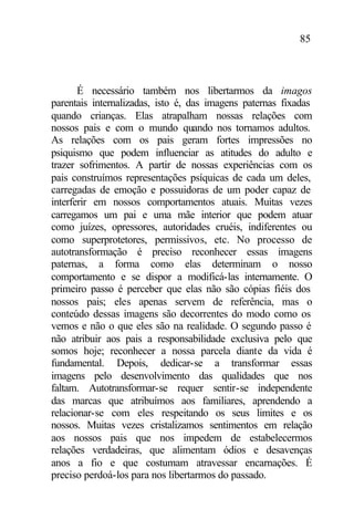 85
É necessário também nos libertarmos da imagos
parentais internalizadas, isto é, das imagens paternas fixadas
quando crianças. Elas atrapalham nossas relações com
nossos pais e com o mundo quando nos tornamos adultos.
As relações com os pais geram fortes impressões no
psiquismo que podem influenciar as atitudes do adulto e
trazer sofrimentos. A partir de nossas experiências com os
pais construímos representações psíquicas de cada um deles,
carregadas de emoção e possuidoras de um poder capaz de
interferir em nossos comportamentos atuais. Muitas vezes
carregamos um pai e uma mãe interior que podem atuar
como juízes, opressores, autoridades cruéis, indiferentes ou
como superprotetores, permissivos, etc. No processo de
autotransformação é preciso reconhecer essas imagens
paternas, a forma como elas determinam o nosso
comportamento e se dispor a modificá-las internamente. O
primeiro passo é perceber que elas não são cópias fiéis dos
nossos pais; eles apenas servem de referência, mas o
conteúdo dessas imagens são decorrentes do modo como os
vemos e não o que eles são na realidade. O segundo passo é
não atribuir aos pais a responsabilidade exclusiva pelo que
somos hoje; reconhecer a nossa parcela diante da vida é
fundamental. Depois, dedicar-se a transformar essas
imagens pelo desenvolvimento das qualidades que nos
faltam. Autotransformar-se requer sentir-se independente
das marcas que atribuímos aos familiares, aprendendo a
relacionar-se com eles respeitando os seus limites e os
nossos. Muitas vezes cristalizamos sentimentos em relação
aos nossos pais que nos impedem de estabelecermos
relações verdadeiras, que alimentam ódios e desavenças
anos a fio e que costumam atravessar encarnações. É
preciso perdoá-los para nos libertarmos do passado.
 