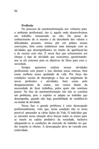 86
Profissão
No processo de autotransformação nos voltamos para
o ambiente profissional, isto é, aquele onde desenvolvemos
um trabalho, remunerado ou não. De posse do
conhecimento de si mesmo e da descoberta dos valores e
dificuldades pessoais, iremos pôr em prática nossas
convicções, bem como estabelecer uma interação com as
atividades que desempenhamos no intuito de aperfeiçoá-las
e de crescer com elas. É nessa fase que colocaremos em
cheque o tipo de atividade que exercemos, questionando-
nos se ela concorre para os objetivos de Deus para com a
sociedade.
Sempre queremos realizar nossas atividades
profissionais com prazer e isso diminui nosso estresse, bem
como melhora nossa qualidade de vida. Por força das
condições sociais de desemprego e face ao surgimento de
novas profissões e atividades, bem como pelo
desaparecimento de outras, nos vemos diante da
necessidade de fazer trabalhos, pelos quais não sentimos
prazer. Na fase de autotransformação isto não se constitui
um problema, pois o espírito se adapta ao trabalho que
desempenha, quando não haja possibilidade de modificá-lo
ou mudar de atividade.
Nessa fase o grande problema é estar desocupado
profissionalmente, visto que, nessa condição não se torna
possível apreender as várias lições da Vida. O indivíduo que
se encontra nessa situação deve buscar todos os meios para
se inserir na cadeia produtiva da sociedade, inclusive
adequando-se às condições do mercado de trabalho no que
diz respeito às ofertas. A desocupação deve ser vencida com
criatividade.
 