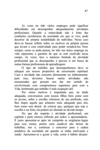 87
Às vezes ter tido vários empregos pode significar
dificuldades em desempenhar adequadamente atividades
profissionais. Quando a rotatividade não é fruto das
condições econômicas da sociedade em que se vive, pode
decorrer da própria instabilidade do indivíduo. Nesse caso
deve-se buscar refletir sobre os motivos na própria pessoa
que levam a essa rotatividade para poder erradicá-los. Nem
sempre, como se pode pensar, ter tido um único emprego na
vida representa a garantia de que se está resolvido nesse
campo. Às vezes, face a natureza limitada da atividade
profissional que se desempenha, é preciso ir em busca de
outras formas profissionais de aprendizagem.
O tipo de trabalho que desempenhamos deve se
adequar aos nossos propósitos de crescimento espiritual.
Caso a atividade não concorra diretamente ou indiretamente
para isso, devemos buscar outras atividades não
remuneradas que possam nos dar um sentido de
envolvimento com compromissos superiores para com a
Vida, lembrando que trabalho é toda ocupação útil.
Por vários motivos é importante que, na idade
adequada, conversemos com nossos filhos bem como com
os jovens, sobre a escolha criteriosa de sua profissão, sem
lhes impor aquela que achamos mais adequada para nós,
bem como sem deixar de colocar que, qualquer que seja a
escolha a ser feita, ela poderá ser alterada no devido tempo.
No que diz respeito à atividade profissional, um
capítulo à parte merece reflexão por todos: a aposentadoria.
É justo aposentar-se após ter cumprido as exigências legais
para esse mister, porém seria saudável não deixar de
trabalhar, isto é, continuar a concorrer para a cadeia
produtiva da sociedade até quando se tenha motivação e
saúde. Aposentar-se e gozar a vida, como é hábito desejar-
 