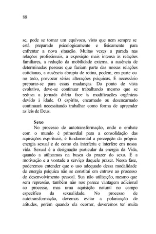 88
se, pode se tornar um equívoco, visto que nem sempre se
está preparado psicologicamente e fisicamente para
enfrentar a nova situação. Muitas vezes a parada nas
relações profissionais, a exposição mais intensa às relações
familiares, a redução da mobilidade externa, a ausência de
determinadas pessoas que faziam parte das nossas relações
cotidianas, a ausência abrupta de rotina, podem, em parte ou
no todo, provocar sérias alterações psíquicas. É necessário
preparar-se para essas mudanças. Do ponto de vista
evolutivo, deve-se continuar trabalhando mesmo que se
reduza a jornada diária face às modificações orgânicas
devido à idade. O espírito, encarnado ou desencarnado
continuará necessitando trabalhar como forma de apreender
as leis de Deus.
Sexo
No processo de autotransformação, onde o embate
com o mundo é primordial para a consolidação das
aquisições espirituais, é fundamental a percepção da própria
energia sexual e de como ela interferiu e interfere em nossa
vida. Sexual é a designação particular da energia da Vida,
quando a utilizamos na busca do prazer do sexo. É a
motivação e a vontade a serviço daquele prazer. Nessa fase,
poderemos entender que o uso adequado dessa modalidade
de energia psíquica não se constitui em entrave ao processo
de desenvolvimento pessoal. Sua não utilização, mesmo que
sem repressão, também não nos parece vantagem adicional
ao processo, mas uma aquisição natural no campo
específico da sexualidade. No processo de
autotransformação, devemos evitar a polarização de
atitudes, porém quando ela ocorrer, deveremos ter muita
 