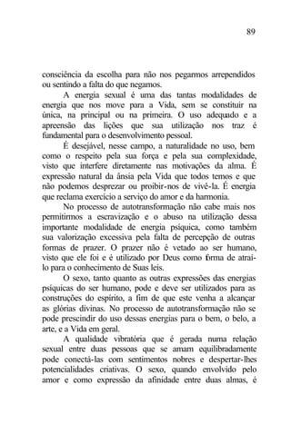 89
consciência da escolha para não nos pegarmos arrependidos
ou sentindo a falta do que negamos.
A energia sexual é uma das tantas modalidades de
energia que nos move para a Vida, sem se constituir na
única, na principal ou na primeira. O uso adequado e a
apreensão das lições que sua utilização nos traz é
fundamental para o desenvolvimento pessoal.
É desejável, nesse campo, a naturalidade no uso, bem
como o respeito pela sua força e pela sua complexidade,
visto que interfere diretamente nas motivações da alma. É
expressão natural da ânsia pela Vida que todos temos e que
não podemos desprezar ou proibir-nos de vivê-la. É energia
que reclama exercício a serviço do amor e da harmonia.
No processo de autotransformação não cabe mais nos
permitirmos a escravização e o abuso na utilização dessa
importante modalidade de energia psíquica, como também
sua valorização excessiva pela falta de percepção de outras
formas de prazer. O prazer não é vetado ao ser humano,
visto que ele foi e é utilizado por Deus como forma de atraí-
lo para o conhecimento de Suas leis.
O sexo, tanto quanto as outras expressões das energias
psíquicas do ser humano, pode e deve ser utilizados para as
construções do espírito, a fim de que este venha a alcançar
as glórias divinas. No processo de autotransformação não se
pode prescindir do uso dessas energias para o bem, o belo, a
arte, e a Vida em geral.
A qualidade vibratória que é gerada numa relação
sexual entre duas pessoas que se amam equilibradamente
pode conectá-las com sentimentos nobres e despertar-lhes
potencialidades criativas. O sexo, quando envolvido pelo
amor e como expressão da afinidade entre duas almas, é
 