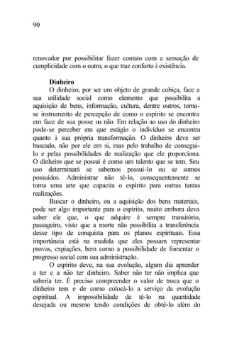 90
renovador por possibilitar fazer contato com a sensação de
cumplicidade com o outro, o que traz conforto à existência.
Dinheiro
O dinheiro, por ser um objeto de grande cobiça, face a
sua utilidade social como elemento que possibilita a
aquisição de bens, informação, cultura, dentre outros, torna-
se instrumento de percepção de como o espírito se encontra
em face de sua posse ou não. Em relação ao uso do dinheiro
pode-se perceber em que estágio o indivíduo se encontra
quanto à sua própria transformação. O dinheiro deve ser
buscado, não por ele em si, mas pelo trabalho de consegui-
lo e pelas possibilidades de realização que ele proporciona.
O dinheiro que se possui é como um talento que se tem. Seu
uso determinará se sabemos possuí-lo ou se somos
possuídos. Administrar não tê-lo, consequentemente se
torna uma arte que capacita o espírito para outras tantas
realizações.
Buscar o dinheiro, ou a aquisição dos bens materiais,
pode ser algo importante para o espírito, muito embora deva
saber ele que, o que adquire é sempre transitório,
passageiro, visto que a morte não possibilita a transferência
desse tipo de conquista para os planos espirituais. Essa
importância está na medida que eles possam representar
provas, expiações, bem como a possibilidade de fomentar o
progresso social com sua administração.
O espírito deve, na sua evolução, algum dia aprender
a ter e a não ter dinheiro. Saber não ter não implica que
saberia ter. É preciso compreender o valor de troca que o
dinheiro tem e de como colocá-lo a serviço da evolução
espiritual. A impossibilidade de tê-lo na quantidade
desejada ou mesmo tendo condições de obtê-lo além do
 