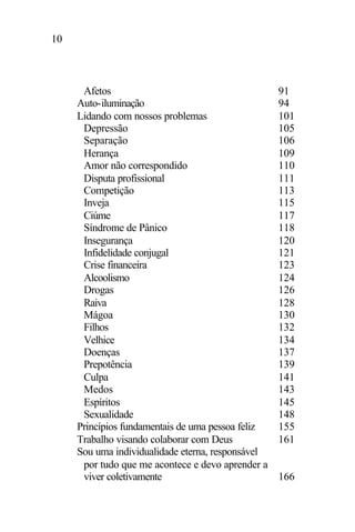 10
Afetos 91
Auto-iluminação 94
Lidando com nossos problemas 101
Depressão 105
Separação 106
Herança 109
Amor não correspondido 110
Disputa profissional 111
Competição 113
Inveja 115
Ciúme 117
Síndrome de Pânico 118
Insegurança 120
Infidelidade conjugal 121
Crise financeira 123
Alcoolismo 124
Drogas 126
Raiva 128
Mágoa 130
Filhos 132
Velhice 134
Doenças 137
Prepotência 139
Culpa 141
Medos 143
Espíritos 145
Sexualidade 148
Princípios fundamentais de uma pessoa feliz 155
Trabalho visando colaborar com Deus 161
Sou uma individualidade eterna, responsável
por tudo que me acontece e devo aprender a
viver coletivamente 166
 
