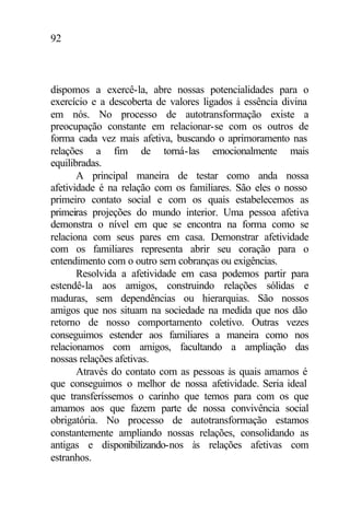 92
dispomos a exercê-la, abre nossas potencialidades para o
exercício e a descoberta de valores ligados à essência divina
em nós. No processo de autotransformação existe a
preocupação constante em relacionar-se com os outros de
forma cada vez mais afetiva, buscando o aprimoramento nas
relações a fim de torná-las emocionalmente mais
equilibradas.
A principal maneira de testar como anda nossa
afetividade é na relação com os familiares. São eles o nosso
primeiro contato social e com os quais estabelecemos as
primeiras projeções do mundo interior. Uma pessoa afetiva
demonstra o nível em que se encontra na forma como se
relaciona com seus pares em casa. Demonstrar afetividade
com os familiares representa abrir seu coração para o
entendimento com o outro sem cobranças ou exigências.
Resolvida a afetividade em casa podemos partir para
estendê-la aos amigos, construindo relações sólidas e
maduras, sem dependências ou hierarquias. São nossos
amigos que nos situam na sociedade na medida que nos dão
retorno de nosso comportamento coletivo. Outras vezes
conseguimos estender aos familiares a maneira como nos
relacionamos com amigos, facultando a ampliação das
nossas relações afetivas.
Através do contato com as pessoas às quais amamos é
que conseguimos o melhor de nossa afetividade. Seria ideal
que transferíssemos o carinho que temos para com os que
amamos aos que fazem parte de nossa convivência social
obrigatória. No processo de autotransformação estamos
constantemente ampliando nossas relações, consolidando as
antigas e disponibilizando-nos às relações afetivas com
estranhos.
 
